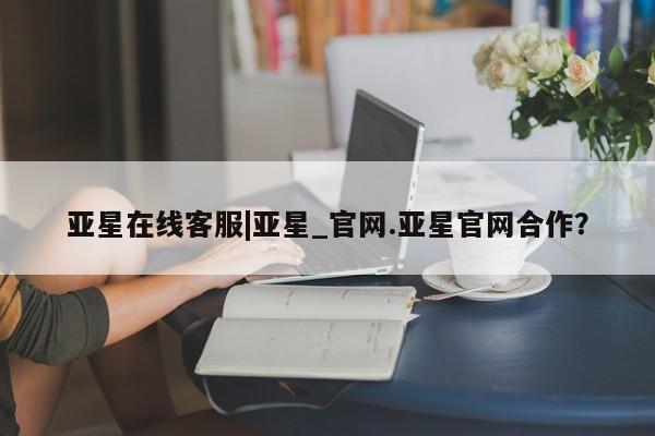 亚星网站 亚星网页亚星在线客服|亚星_官网.亚星官网合作？