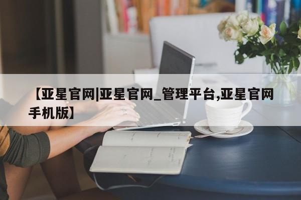 亚星网站 亚星网页【亚星官网|亚星官网_管理平台,亚星官网手机版】