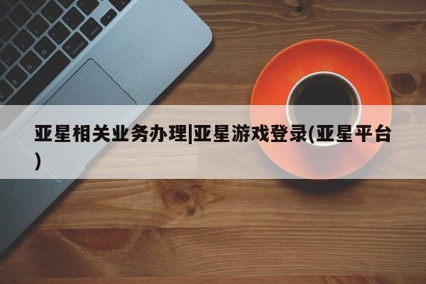 亚星网站 亚星网页亚星相关业务办理|亚星游戏登录(亚星平台)