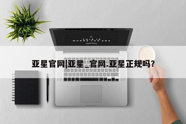 亚星网站 亚星网页亚星官网|亚星_官网.亚星正规吗？
