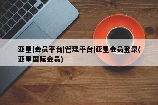 亚星网站 亚星网页亚星|会员平台|管理平台|亚星会员登录(亚星国际会员)