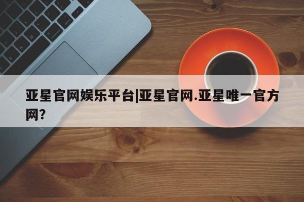 亚星网站 亚星网页亚星官网娱乐平台|亚星官网.亚星唯一官方网？