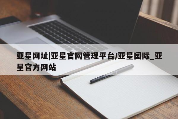 亚星网站 亚星网页亚星网址|亚星官网管理平台/亚星国际_亚星官方网站