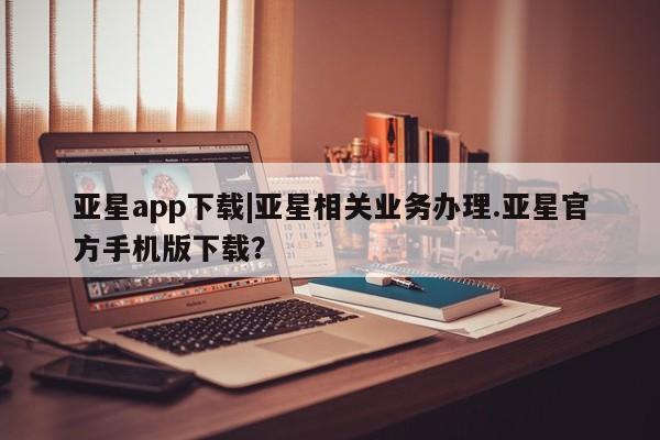 亚星网站 亚星网页亚星app下载|亚星相关业务办理.亚星官方手机版下载？