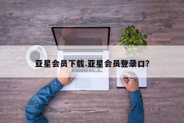 亚星网站 亚星网页亚星会员下载.亚星会员登录口？