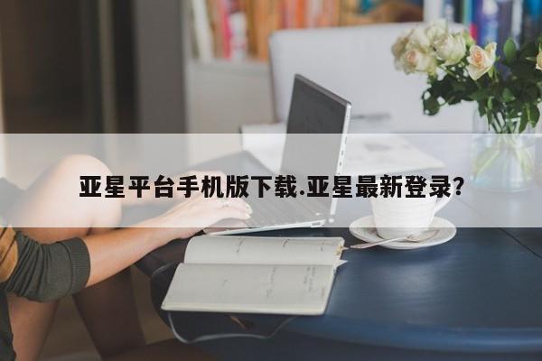亚星网站 亚星网页亚星平台手机版下载.亚星最新登录？
