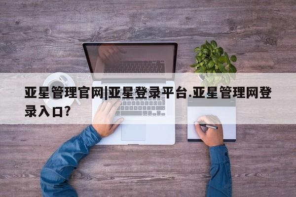 亚星网站 亚星网页亚星管理官网|亚星登录平台.亚星管理网登录入口？