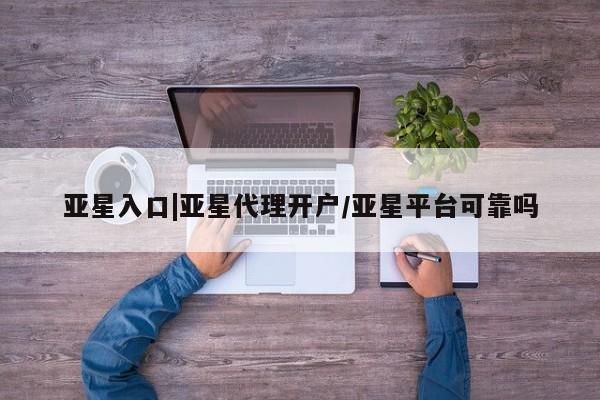 亚星网站 亚星网页亚星入口|亚星代理开户/亚星平台可靠吗