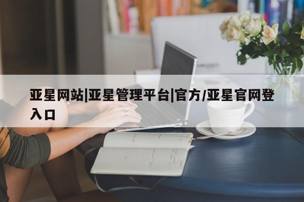 亚星网站 亚星网页亚星网站|亚星管理平台|官方/亚星官网登入口