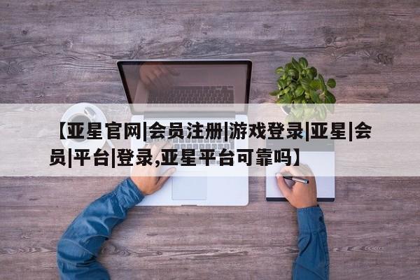 亚星网站 亚星网页【亚星官网|会员注册|游戏登录|亚星|会员|平台|登录,亚星平台可靠吗】