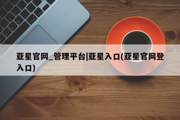 亚星网站 亚星网页亚星官网_管理平台|亚星入口(亚星官网登入口)