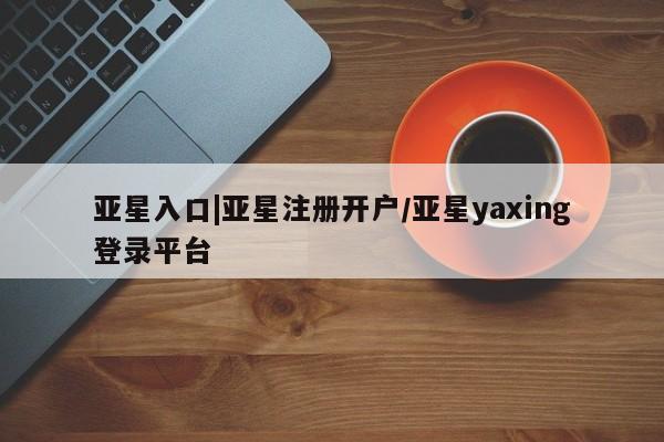 亚星网站 亚星网页亚星入口|亚星注册开户/亚星yaxing登录平台