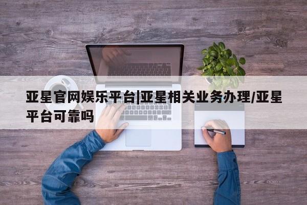 亚星网站 亚星网页亚星官网娱乐平台|亚星相关业务办理/亚星平台可靠吗