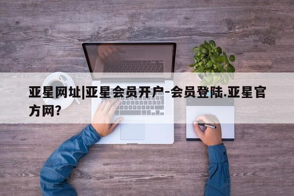 亚星网站 亚星网页亚星网址|亚星会员开户-会员登陆.亚星官方网？