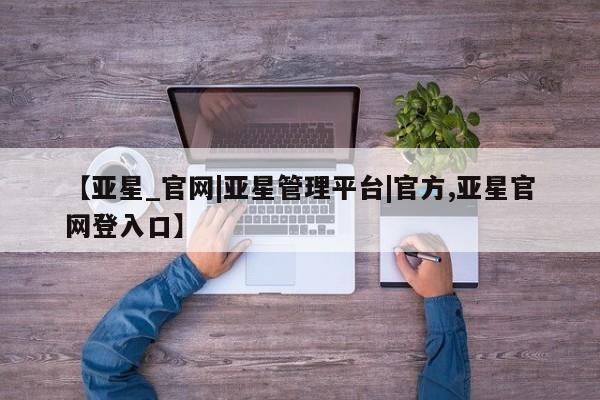 亚星网站 亚星网页【亚星_官网|亚星管理平台|官方,亚星官网登入口】