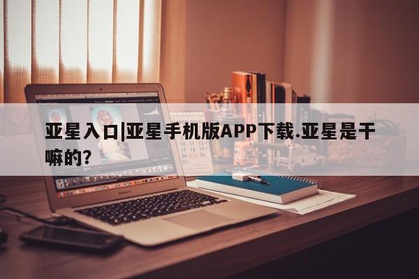 亚星网站 亚星网页亚星入口|亚星手机版APP下载.亚星是干嘛的？