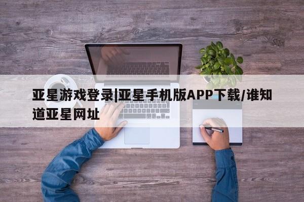亚星网站 亚星网页亚星游戏登录|亚星手机版APP下载/谁知道亚星网址