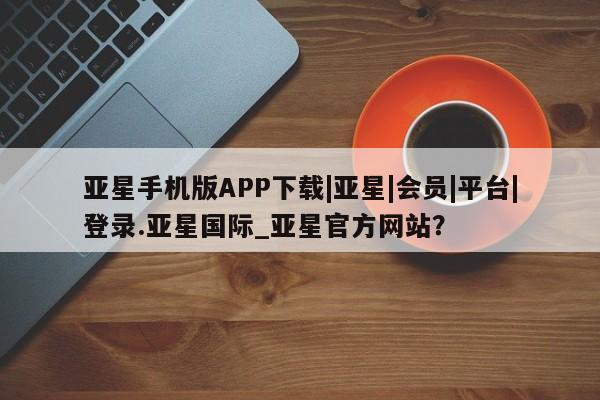 亚星网站 亚星网页亚星手机版APP下载|亚星|会员|平台|登录.亚星国际_亚星官方网站？