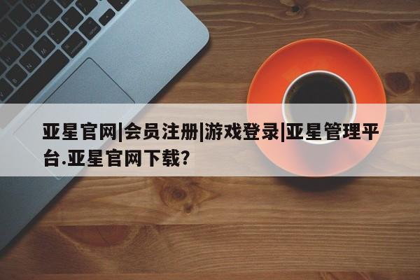 亚星网站 亚星网页亚星官网|会员注册|游戏登录|亚星管理平台.亚星官网下载？