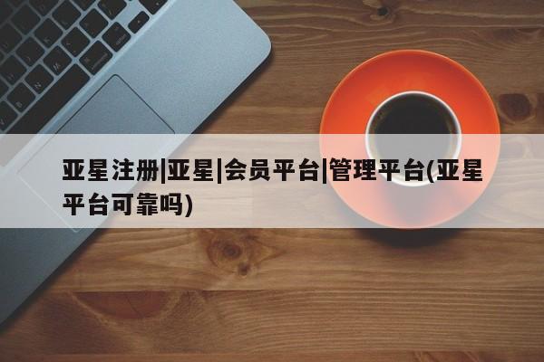 亚星网站 亚星网页亚星注册|亚星|会员平台|管理平台(亚星平台可靠吗)