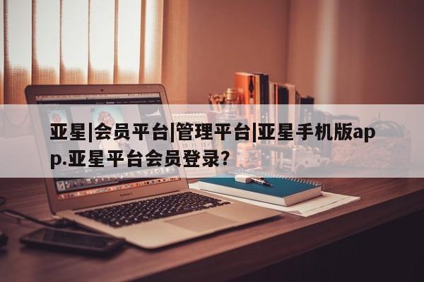 亚星网站 亚星网页亚星|会员平台|管理平台|亚星手机版app.亚星平台会员登录？