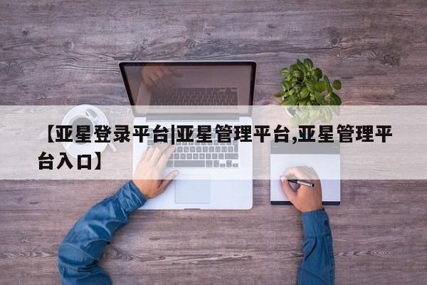 亚星网站 亚星网页【亚星登录平台|亚星管理平台,亚星管理平台入口】