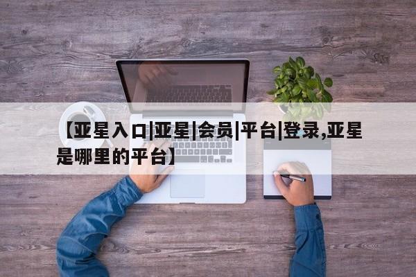 亚星网站 亚星网页【亚星入口|亚星|会员|平台|登录,亚星是哪里的平台】