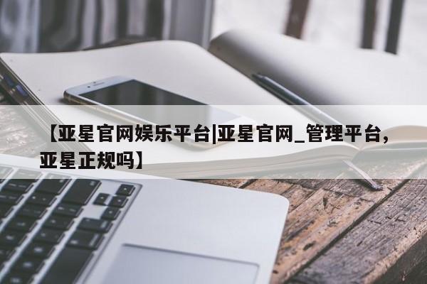 亚星网站 亚星网页【亚星官网娱乐平台|亚星官网_管理平台,亚星正规吗】
