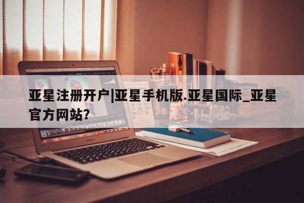 亚星网站 亚星网页亚星注册开户|亚星手机版.亚星国际_亚星官方网站？