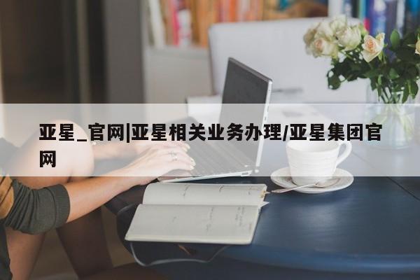 亚星网站 亚星网页亚星_官网|亚星相关业务办理/亚星集团官网