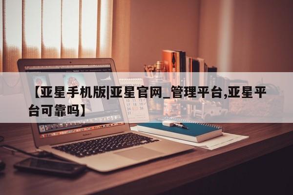亚星网站 亚星网页【亚星手机版|亚星官网_管理平台,亚星平台可靠吗】