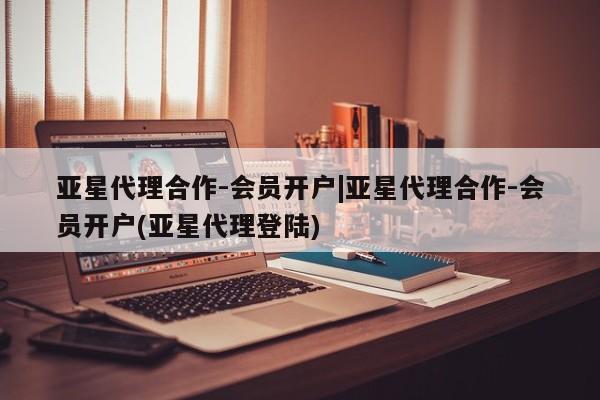 亚星网站 亚星网页亚星代理合作-会员开户|亚星代理合作-会员开户(亚星代理登陆)