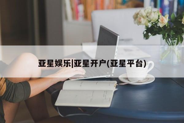 亚星网站 亚星网页亚星娱乐|亚星开户(亚星平台)