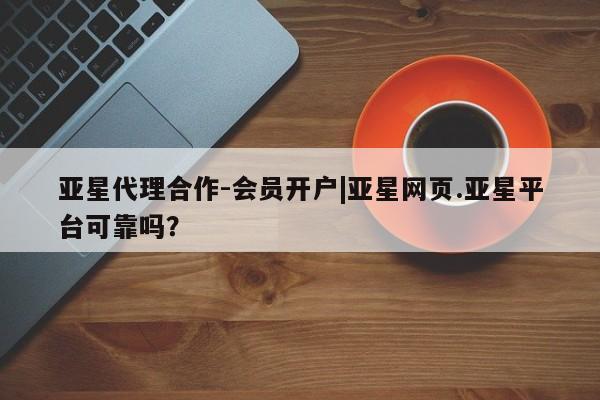 亚星网站 亚星网页亚星代理合作-会员开户|亚星网页.亚星平台可靠吗？