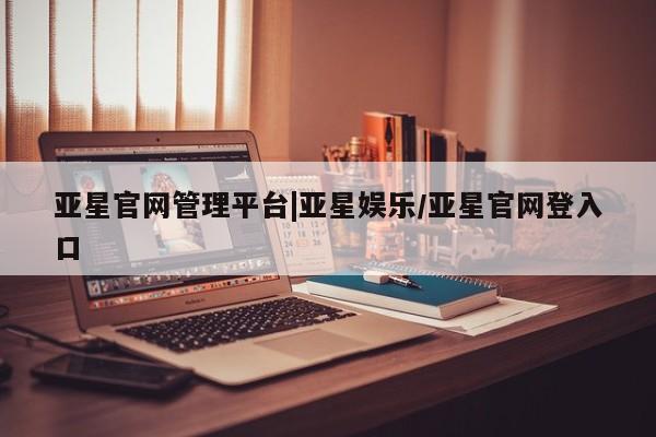 亚星网站 亚星网页亚星官网管理平台|亚星娱乐/亚星官网登入口