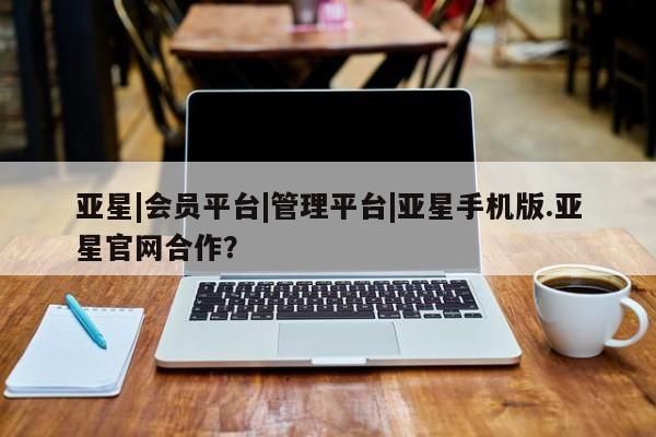 亚星网站 亚星网页亚星|会员平台|管理平台|亚星手机版.亚星官网合作？