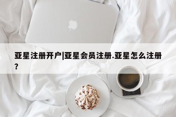 亚星网站 亚星网页亚星注册开户|亚星会员注册.亚星怎么注册？