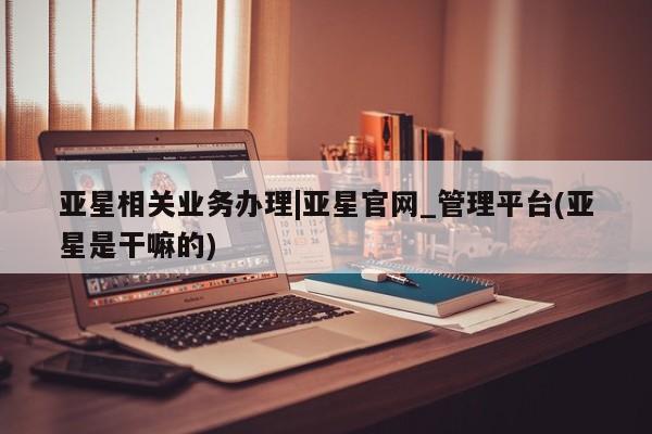 亚星网站 亚星网页亚星相关业务办理|亚星官网_管理平台(亚星是干嘛的)