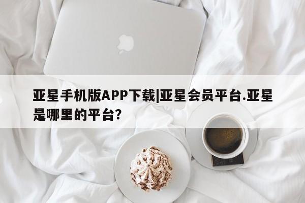 亚星网站 亚星网页亚星手机版APP下载|亚星会员平台.亚星是哪里的平台？