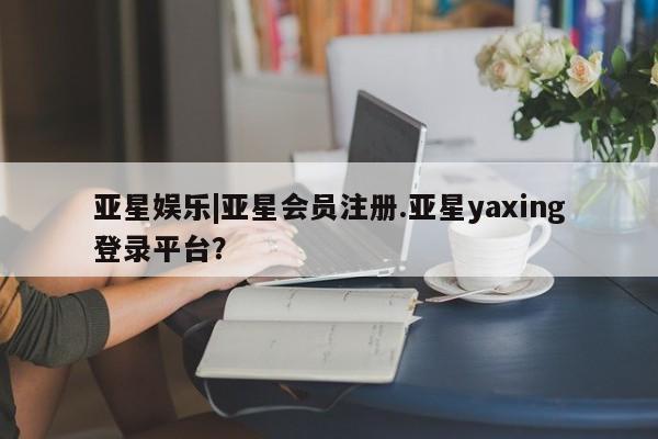 亚星网站 亚星网页亚星娱乐|亚星会员注册.亚星yaxing登录平台？