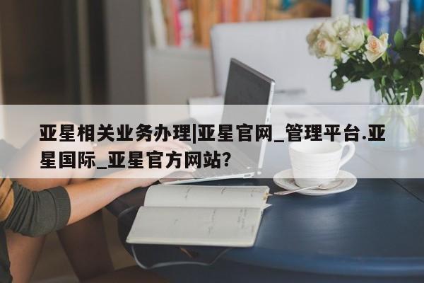 亚星网站 亚星网页亚星相关业务办理|亚星官网_管理平台.亚星国际_亚星官方网站？