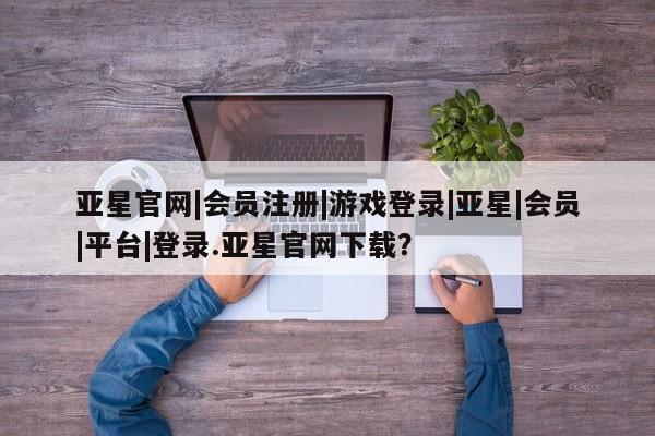 亚星网站 亚星网页亚星官网|会员注册|游戏登录|亚星|会员|平台|登录.亚星官网下载？