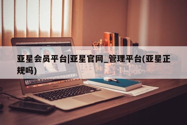 亚星网站 亚星网页亚星会员平台|亚星官网_管理平台(亚星正规吗)