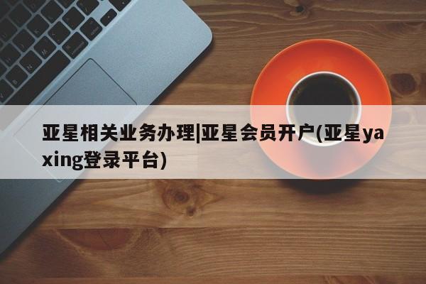 亚星网站 亚星网页亚星相关业务办理|亚星会员开户(亚星yaxing登录平台)