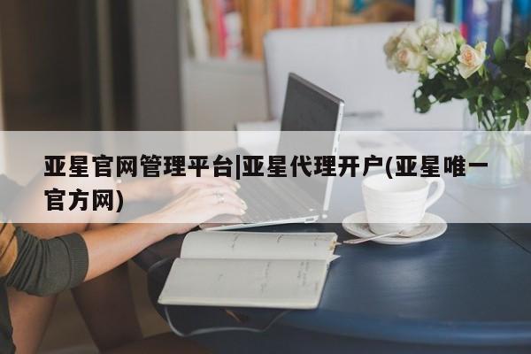 亚星网站 亚星网页亚星官网管理平台|亚星代理开户(亚星唯一官方网)