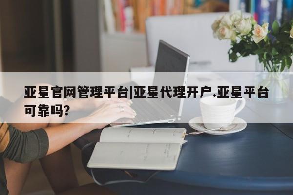 亚星网站 亚星网页亚星官网管理平台|亚星代理开户.亚星平台可靠吗？