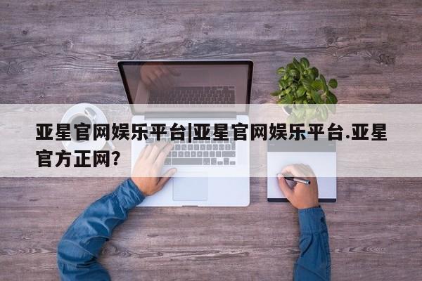 亚星网站 亚星网页亚星官网娱乐平台|亚星官网娱乐平台.亚星官方正网？