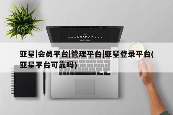 亚星网站 亚星网页亚星|会员平台|管理平台|亚星登录平台(亚星平台可靠吗)
