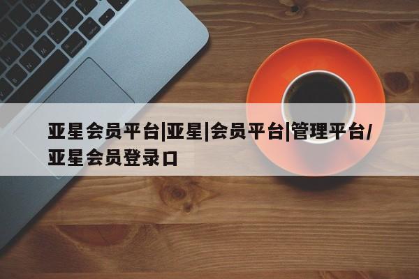 亚星网站 亚星网页亚星会员平台|亚星|会员平台|管理平台/亚星会员登录口