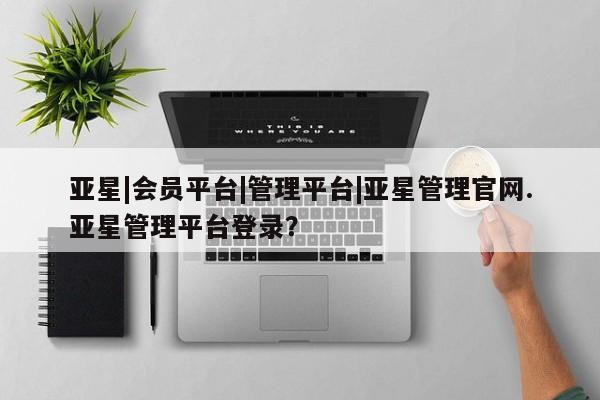 亚星网站 亚星网页亚星|会员平台|管理平台|亚星管理官网.亚星管理平台登录？